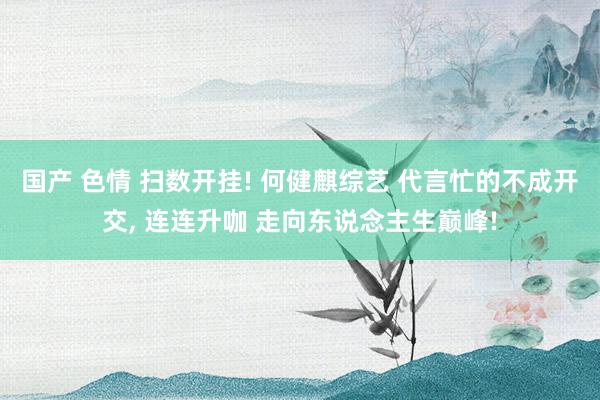 国产 色情 扫数开挂! 何健麒综艺 代言忙的不成开交， 连连升咖 走向东说念主生巅峰!