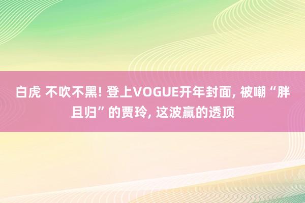 白虎 不吹不黑! 登上VOGUE开年封面， 被嘲“胖且归”的贾玲， 这波赢的透顶