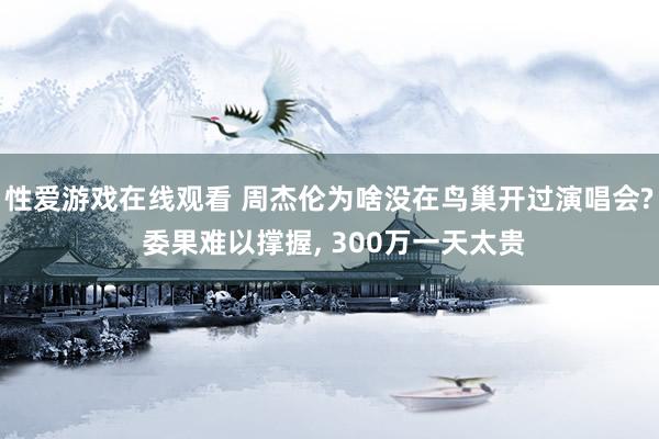 性爱游戏在线观看 周杰伦为啥没在鸟巢开过演唱会? 委果难以撑握， 300万一天太贵