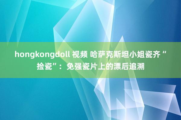 hongkongdoll 视频 哈萨克斯坦小姐瓷齐“捡瓷”：免强瓷片上的漂后追溯