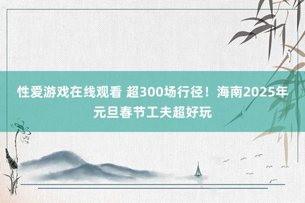 性爱游戏在线观看 超300场行径！海南2025年元旦春节工夫超好玩