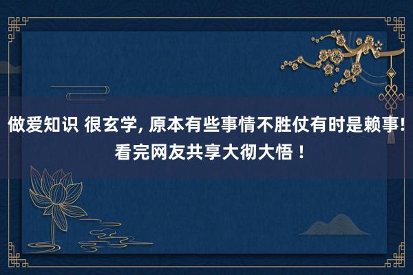 做爱知识 很玄学， 原本有些事情不胜仗有时是赖事! 看完网友共享大彻大悟 !