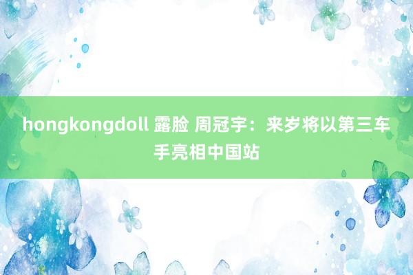 hongkongdoll 露脸 周冠宇：来岁将以第三车手亮相中国站