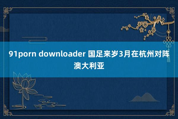 91porn downloader 国足来岁3月在杭州对阵澳大利亚