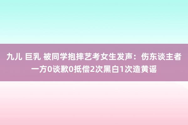 九儿 巨乳 被同学抱摔艺考女生发声：伤东谈主者一方0谈歉0抵偿2次黑白1次造黄谣