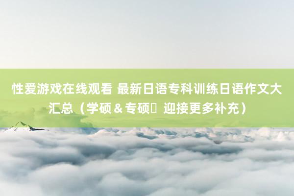 性爱游戏在线观看 最新日语专科训练日语作文大汇总（学硕＆专硕・迎接更多补充）