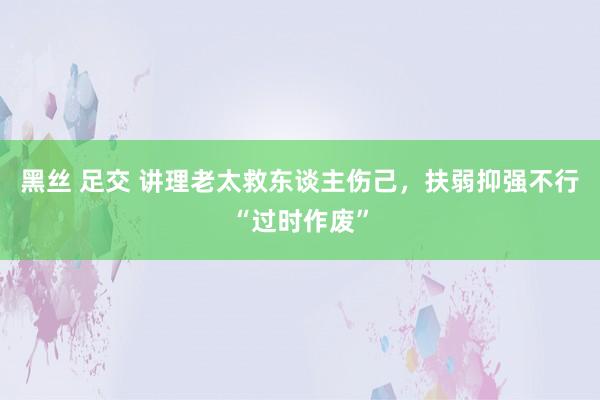 黑丝 足交 讲理老太救东谈主伤己，扶弱抑强不行“过时作废”