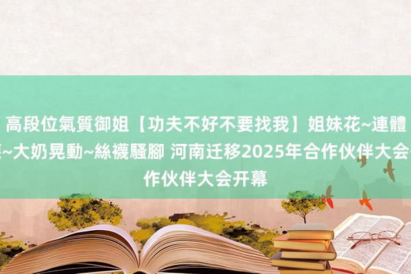 高段位氣質御姐【功夫不好不要找我】姐妹花~連體絲襪~大奶晃動~絲襪騷腳 河南迁移2025年合作伙伴大会开幕