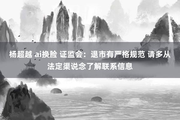 杨超越 ai换脸 证监会：退市有严格规范 请多从法定渠说念了解联系信息