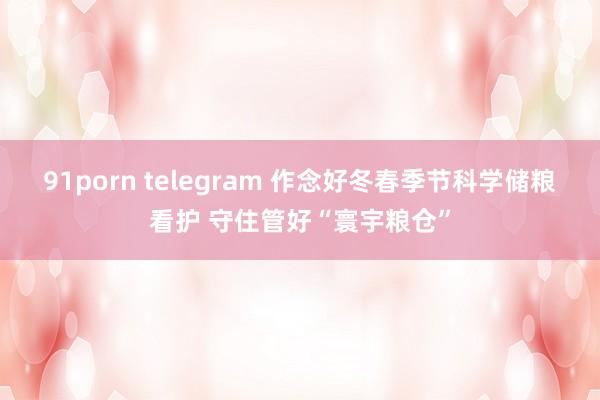 91porn telegram 作念好冬春季节科学储粮看护 守住管好“寰宇粮仓”