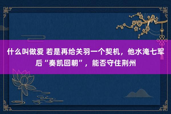 什么叫做爱 若是再给关羽一个契机，他水淹七军后“奏凯回朝”，能否守住荆州