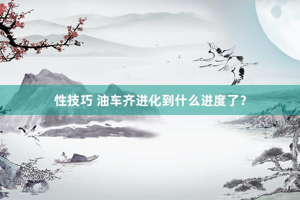 性技巧 油车齐进化到什么进度了？