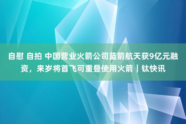 自慰 自拍 中国营业火箭公司蓝箭航天获9亿元融资，来岁将首飞可重叠使用火箭｜钛快讯