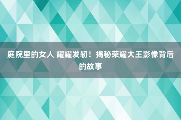 庭院里的女人 耀耀发轫！揭秘荣耀大王影像背后的故事