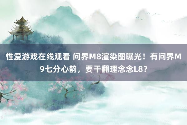 性爱游戏在线观看 问界M8渲染图曝光！有问界M9七分心韵，要干翻理念念L8？