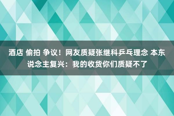 酒店 偷拍 争议！网友质疑张继科乒乓理念 本东说念主复兴：我的收货你们质疑不了