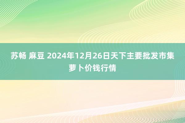 苏畅 麻豆 2024年12月26日天下主要批发市集萝卜价钱行情