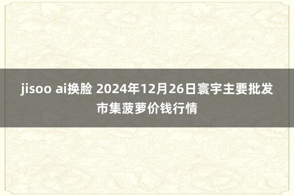 jisoo ai换脸 2024年12月26日寰宇主要批发市集菠萝价钱行情