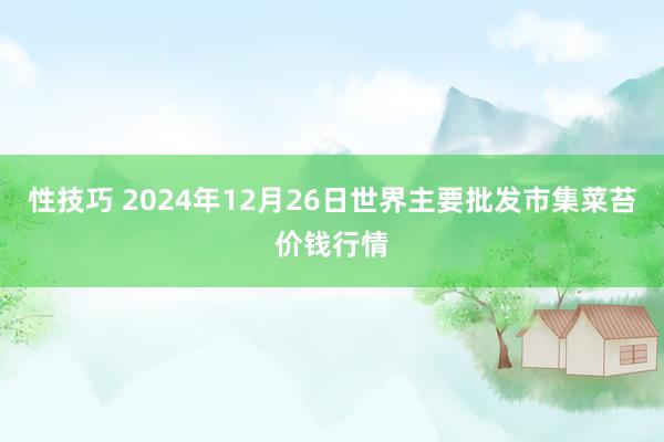 性技巧 2024年12月26日世界主要批发市集菜苔价钱行情