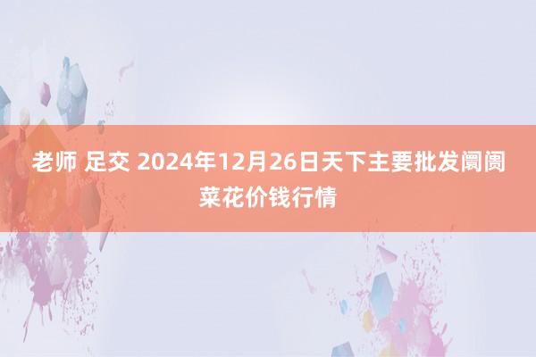 老师 足交 2024年12月26日天下主要批发阛阓菜花价钱行情