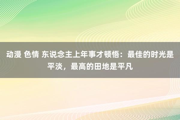 动漫 色情 东说念主上年事才顿悟：最佳的时光是平淡，最高的田地是平凡