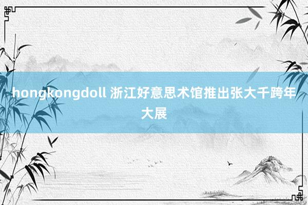 hongkongdoll 浙江好意思术馆推出张大千跨年大展