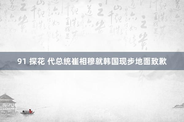 91 探花 代总统崔相穆就韩国现步地面致歉