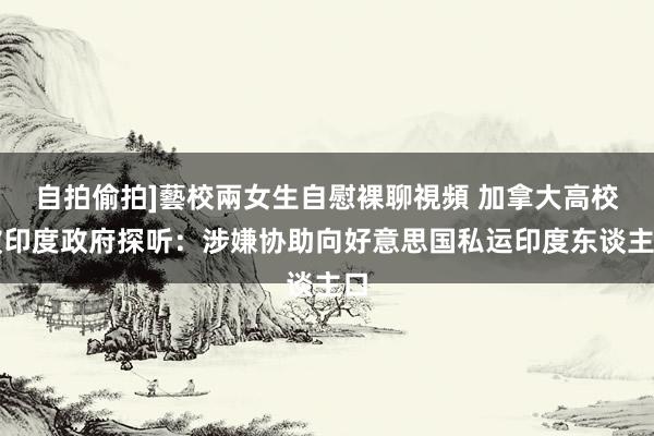 自拍偷拍]藝校兩女生自慰裸聊視頻 加拿大高校被印度政府探听：涉嫌协助向好意思国私运印度东谈主口