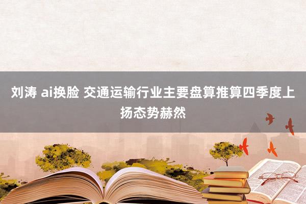 刘涛 ai换脸 交通运输行业主要盘算推算四季度上扬态势赫然