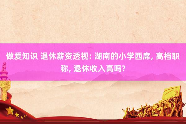 做爱知识 退休薪资透视: 湖南的小学西席， 高档职称， 退休收入高吗?