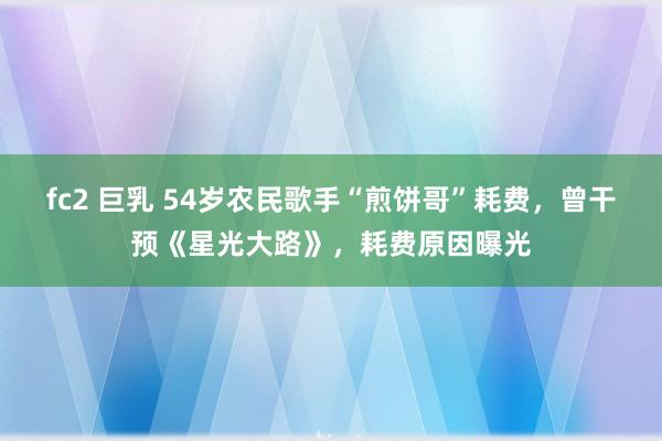 fc2 巨乳 54岁农民歌手“煎饼哥”耗费，曾干预《星光大路》，耗费原因曝光