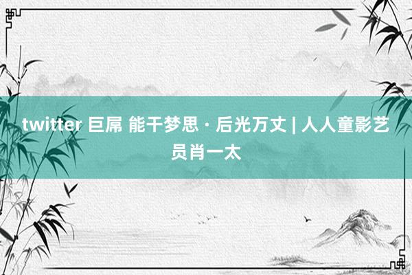 twitter 巨屌 能干梦思 · 后光万丈 | 人人童影艺员肖一太