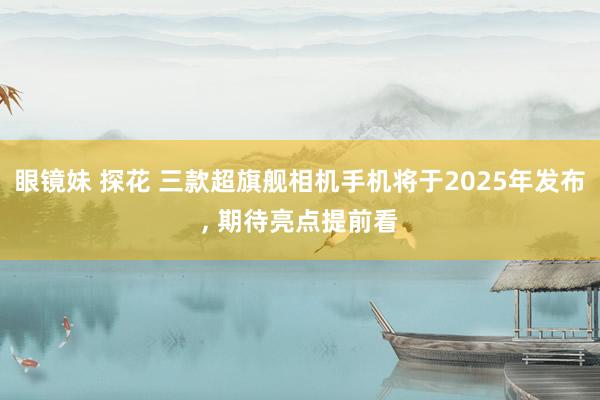 眼镜妹 探花 三款超旗舰相机手机将于2025年发布， 期待亮点提前看