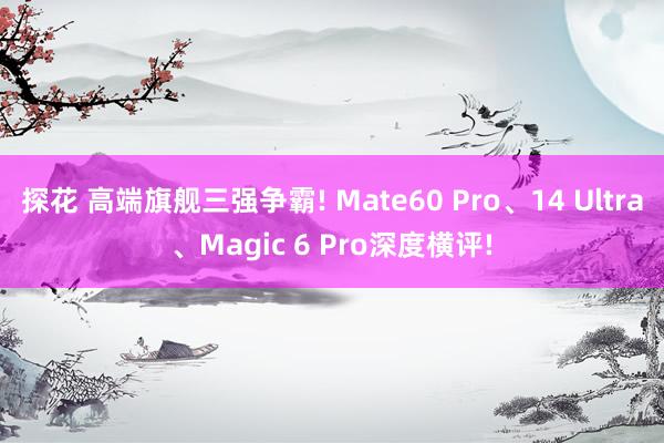 探花 高端旗舰三强争霸! Mate60 Pro、14 Ultra、Magic 6 Pro深度横评!