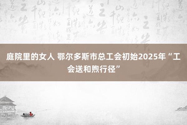 庭院里的女人 鄂尔多斯市总工会初始2025年“工会送和煦行径”