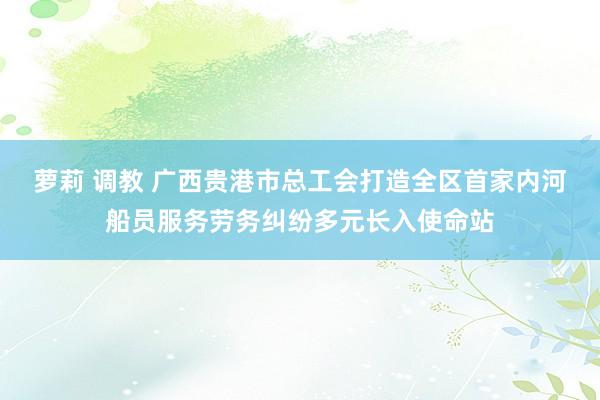 萝莉 调教 广西贵港市总工会打造全区首家内河船员服务劳务纠纷多元长入使命站