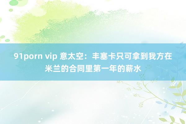 91porn vip 意太空：丰塞卡只可拿到我方在米兰的合同里第一年的薪水