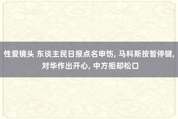 性爱镜头 东谈主民日报点名申饬， 马科斯按暂停键， 对华作出开心， 中方拒却松口