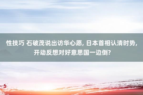 性技巧 石破茂说出访华心愿， 日本首相认清时势， 开动反想对好意思国一边倒?