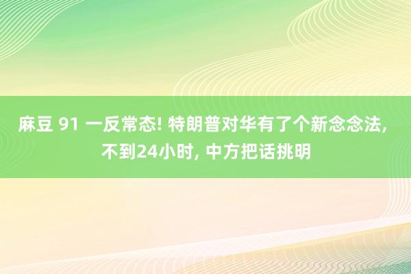 麻豆 91 一反常态! 特朗普对华有了个新念念法， 不到24小时， 中方把话挑明