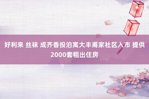 好利来 丝袜 成齐香投泊寓大丰甫家社区入市 提供2000套租出住房