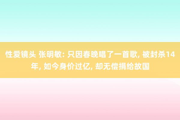 性爱镜头 张明敏: 只因春晚唱了一首歌， 被封杀14年， 如今身价过亿， 却无偿捐给故国