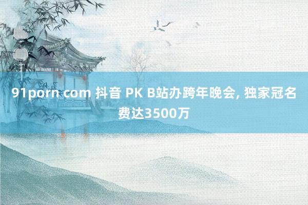 91porn com 抖音 PK B站办跨年晚会， 独家冠名费达3500万