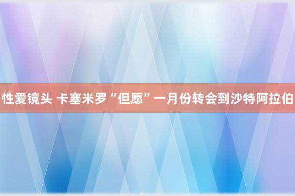 性爱镜头 卡塞米罗“但愿”一月份转会到沙特阿拉伯