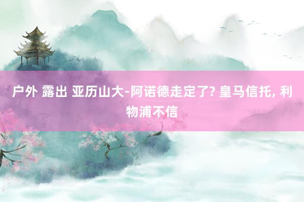 户外 露出 亚历山大-阿诺德走定了? 皇马信托， 利物浦不信