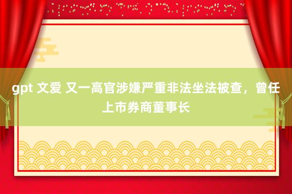 gpt 文爱 又一高官涉嫌严重非法坐法被查，曾任上市券商董事长