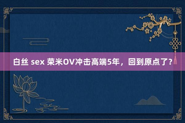 白丝 sex 荣米OV冲击高端5年，回到原点了？