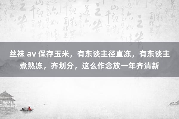 丝袜 av 保存玉米，有东谈主径直冻，有东谈主煮熟冻，齐划分，这么作念放一年齐清新