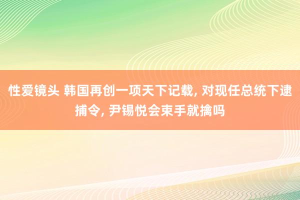 性爱镜头 韩国再创一项天下记载， 对现任总统下逮捕令， 尹锡悦会束手就擒吗