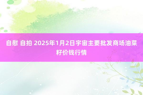 自慰 自拍 2025年1月2日宇宙主要批发商场油菜籽价钱行情